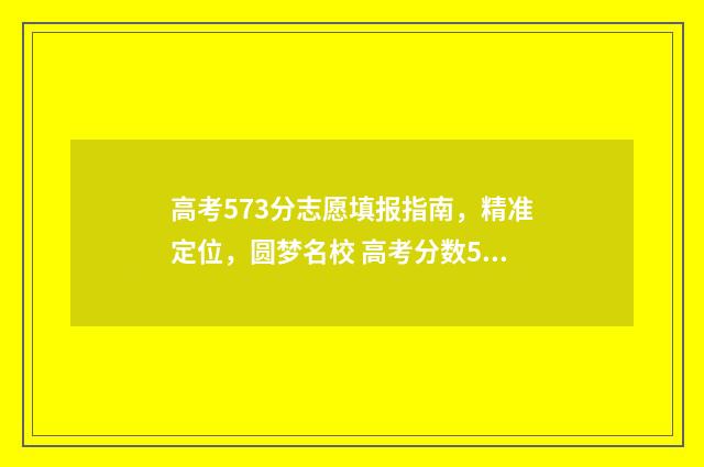 高考573分志愿填报指南，精准定位，圆梦名校 高考分数573能上什么大学