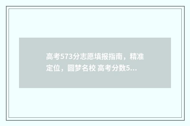 高考573分志愿填报指南,精准定位,圆梦名校 高考分数573能上什么大学