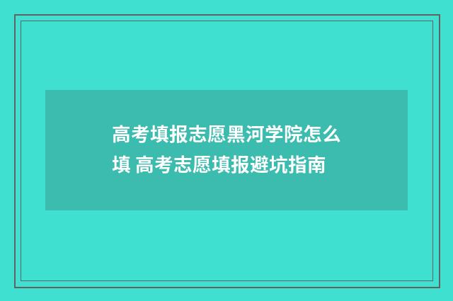 高考填报志愿黑河学院怎么填 高考志愿填报避坑指南