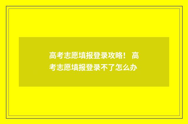 高考志愿填报登录攻略！ 高考志愿填报登录不了怎么办