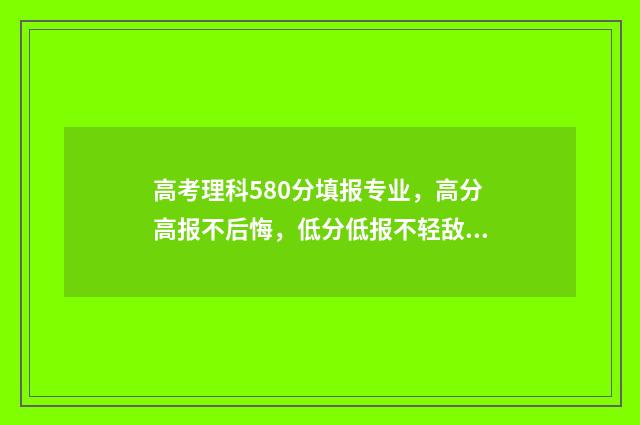 高考理科580分填报专业，高分高报不后悔，低分低报不轻敌 高考理科580分是什么水平