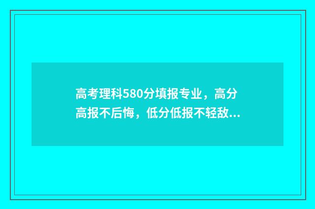 高考理科580分填报专业,高分高报不后悔,低分低报不轻敌 高考理科580分是什么水平