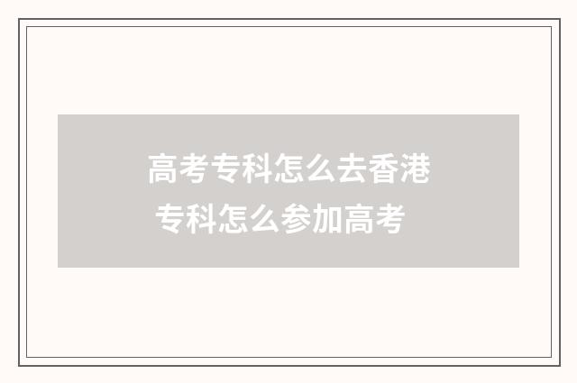 高考专科怎么去香港 专科怎么参加高考
