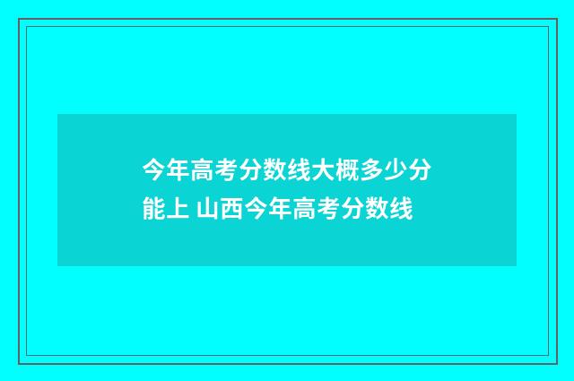 今年高考分数线大概多少分能上 山西今年高考分数线