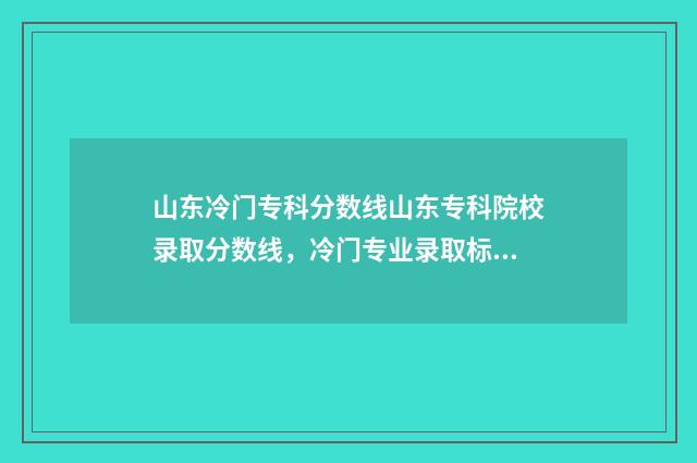 山东冷门专科分数线山东专科院校录取分数线，冷门专业录取标准一览无余 要逆袭本科?山东这几个专科专业投档分全面超越一段线