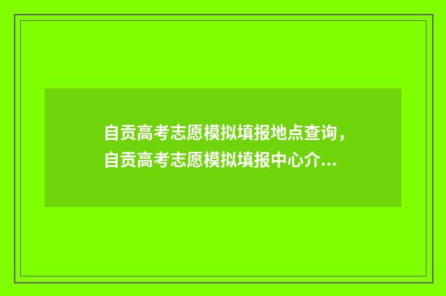 自贡高考志愿模拟填报地点查询，自贡高考志愿模拟填报中心介绍 自贡高考志愿模式有哪些