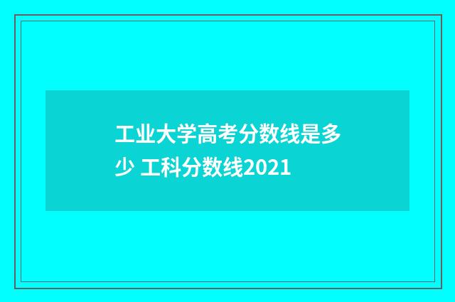 工业大学高考分数线是多少 工科分数线2021