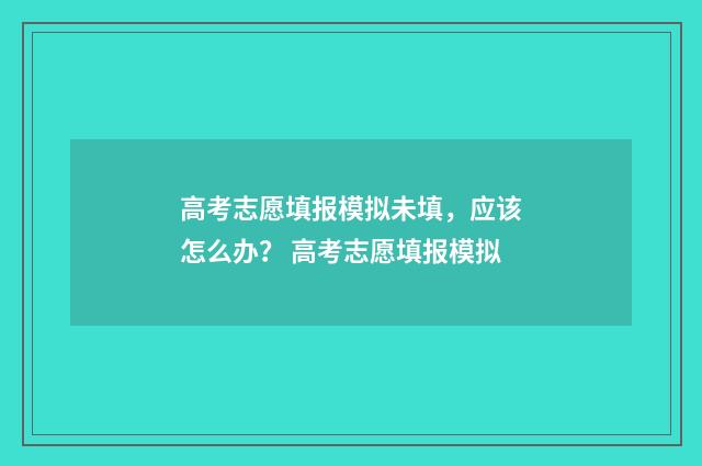 高考志愿填报模拟未填，应该怎么办？ 高考志愿填报模拟