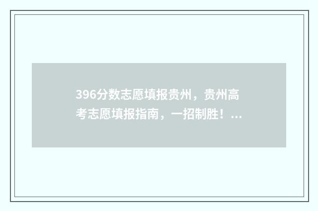 396分数志愿填报贵州,贵州高考志愿填报指南,一招制胜! 396分可以上什么大学2021年