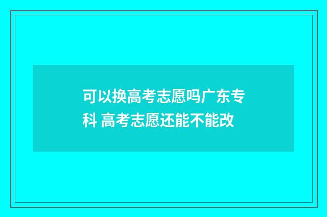 可以换高考志愿吗广东专科 高考志愿还能不能改
