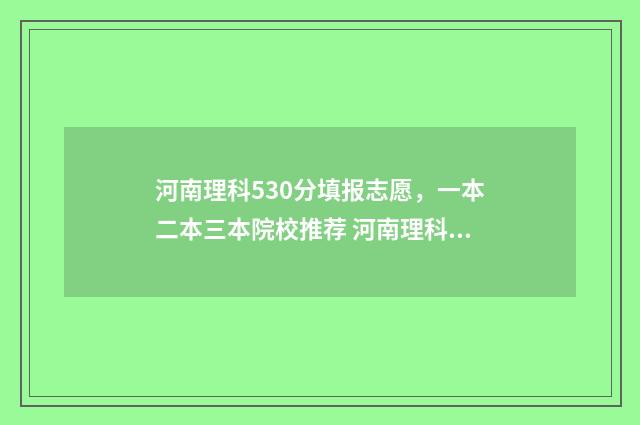 河南理科530分填报志愿，一本二本三本院校推荐 河南理科595分