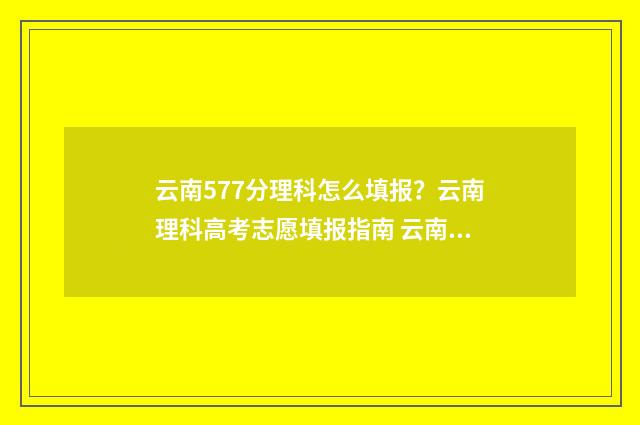云南577分理科怎么填报？云南理科高考志愿填报指南 云南高考578分能上什么大学