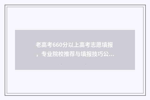 老高考660分以上高考志愿填报，专业院校推荐与填报技巧公开 高考考660分难吗