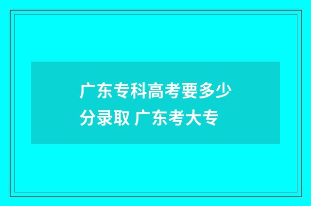 广东专科高考要多少分录取 广东考大专