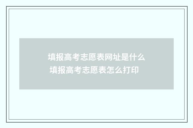 填报高考志愿表网址是什么 填报高考志愿表怎么打印