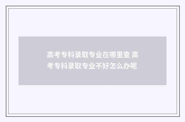 高考专科录取专业在哪里查 高考专科录取专业不好怎么办呢