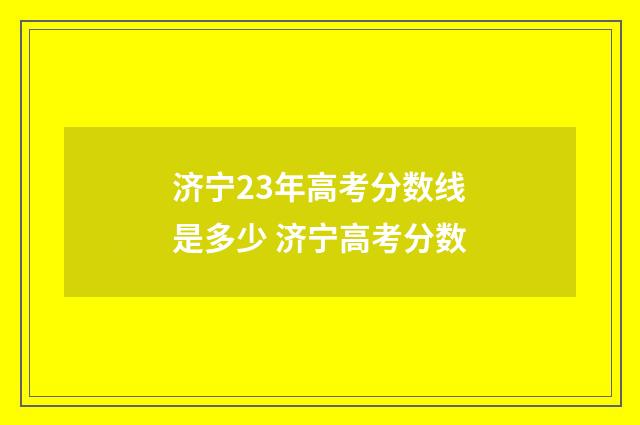 济宁23年高考分数线是多少 济宁高考分数