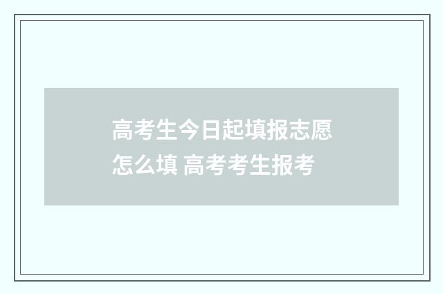 高考生今日起填报志愿怎么填 高考考生报考