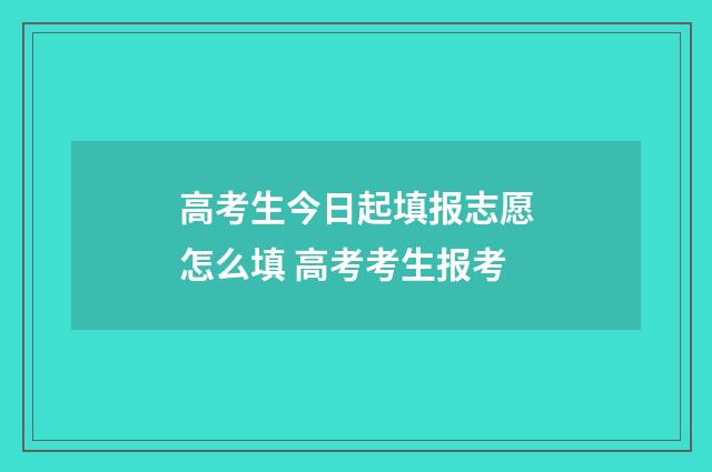 高考生今日起填报志愿怎么填 高考考生报考