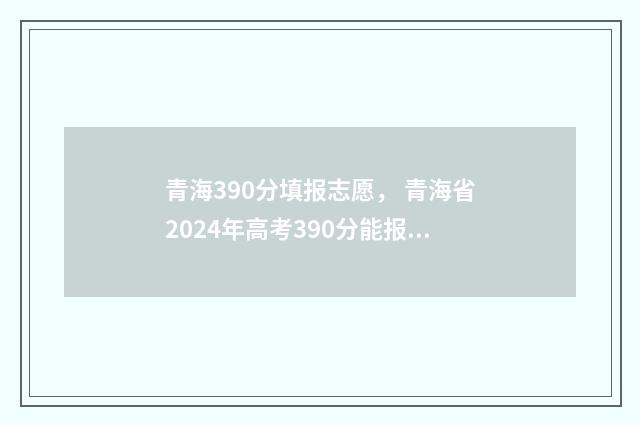 青海390分填报志愿， 青海省2024年高考390分能报哪些大学和专业？ 青海高考分数380可以考什么大学