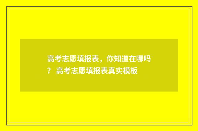 高考志愿填报表，你知道在哪吗？ 高考志愿填报表真实模板