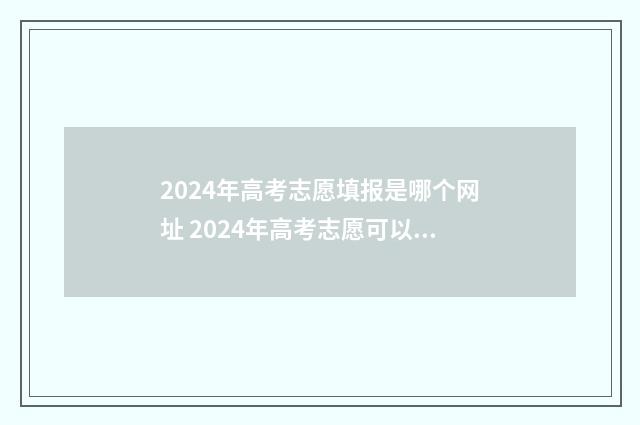 2024年高考志愿填报是哪个网址 2024年高考志愿可以报几个志愿