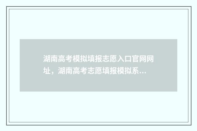 湖南高考模拟填报志愿入口官网网址，湖南高考志愿填报模拟系统 湖南高考模拟填报志愿的流程是什么