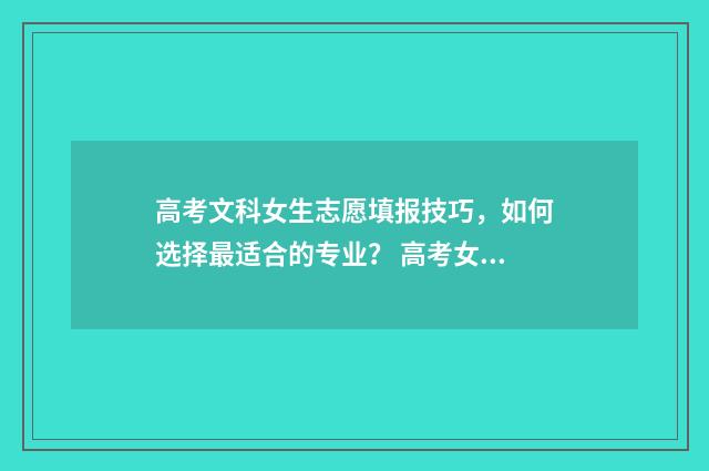 高考文科女生志愿填报技巧,如何选择最适合的专业? 高考女生文科报什么专业好