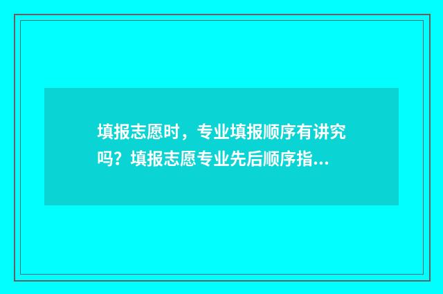 填报志愿时，专业填报顺序有讲究吗？填报志愿专业先后顺序指南 填报志愿时专业有没有顺序