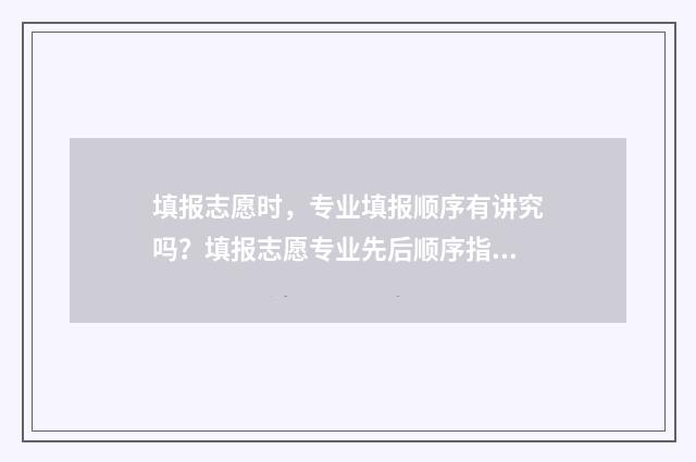 填报志愿时，专业填报顺序有讲究吗？填报志愿专业先后顺序指南 填报志愿时专业有没有顺序