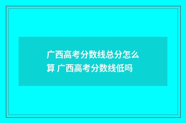 广西高考分数线总分怎么算 广西高考分数线低吗