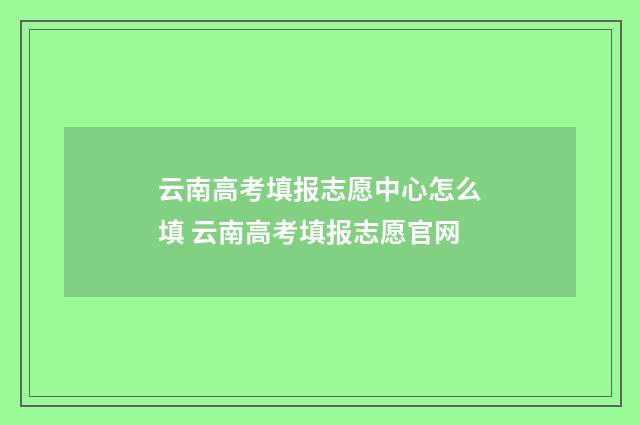 云南高考填报志愿中心怎么填 云南高考填报志愿官网