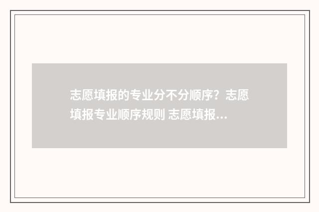 志愿填报的专业分不分顺序？志愿填报专业顺序规则 志愿填报的专业服从是什么意思