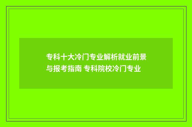 专科十大冷门专业解析就业前景与报考指南 专科院校冷门专业