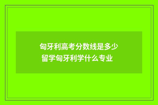 匈牙利高考分数线是多少 留学匈牙利学什么专业