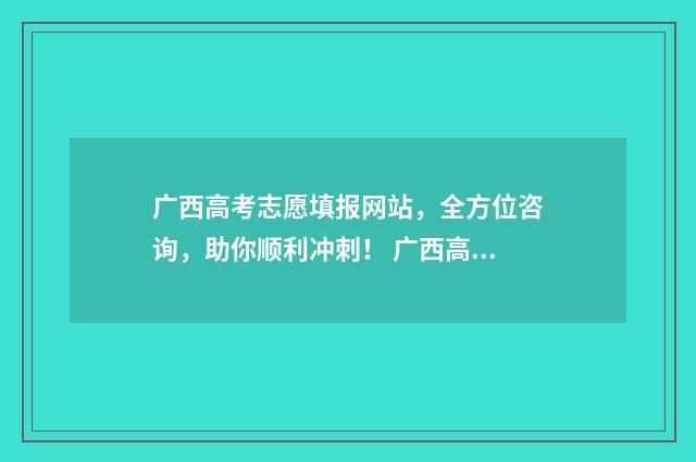 广西高考志愿填报网站,全方位咨询,助你顺利冲刺! 广西高考志愿填报样表