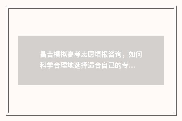 昌吉模拟高考志愿填报咨询，如何科学合理地选择适合自己的专业和学校？ 昌吉高考时间安排