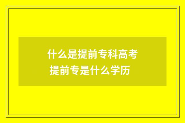 什么是提前专科高考 提前专是什么学历