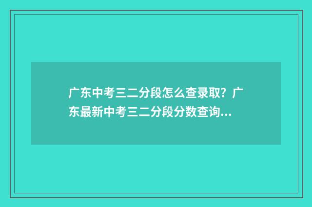 广东中考三二分段怎么查录取？广东最新中考三二分段分数查询方式 广东中考三二分段最低分数线