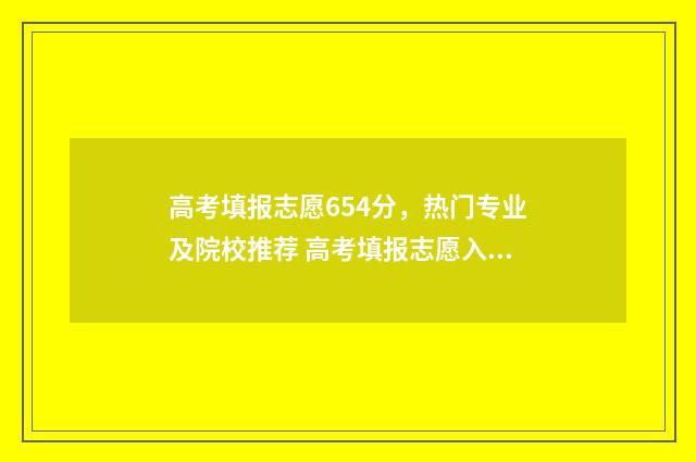 高考填报志愿654分，热门专业及院校推荐 高考填报志愿入口官网登录