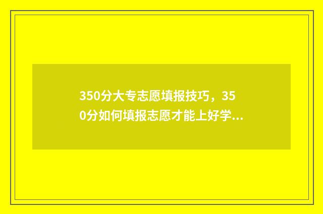 350分大专志愿填报技巧，350分如何填报志愿才能上好学校 专科350分以上算好吗