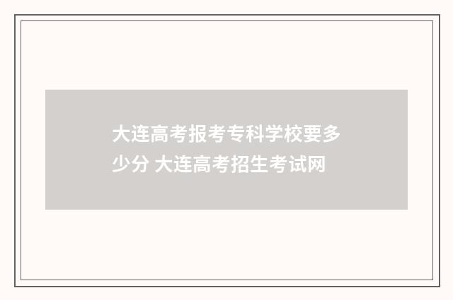大连高考报考专科学校要多少分 大连高考招生考试网