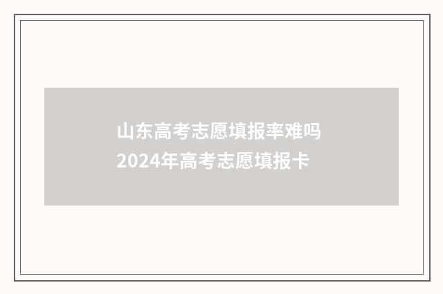 山东高考志愿填报率难吗 2024年高考志愿填报卡