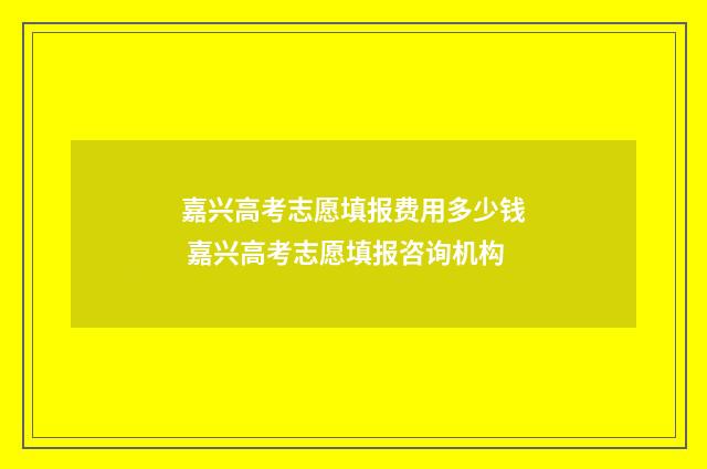嘉兴高考志愿填报费用多少钱 嘉兴高考志愿填报咨询机构