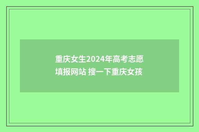 重庆女生2024年高考志愿填报网站 搜一下重庆女孩