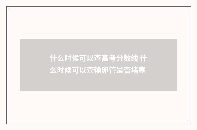 什么时候可以查高考分数线 什么时候可以查输卵管是否堵塞