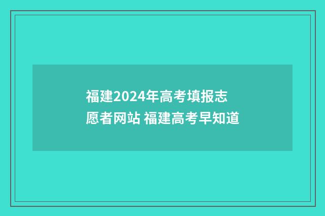 福建2024年高考填报志愿者网站 福建高考早知道