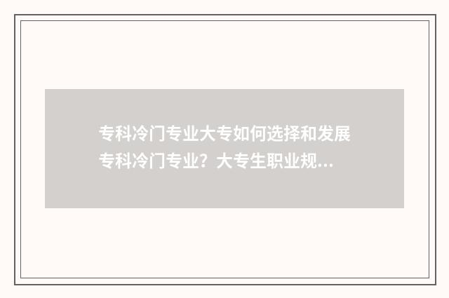 专科冷门专业大专如何选择和发展专科冷门专业?大专生职业规划指南 专科冷门专业排名前十名