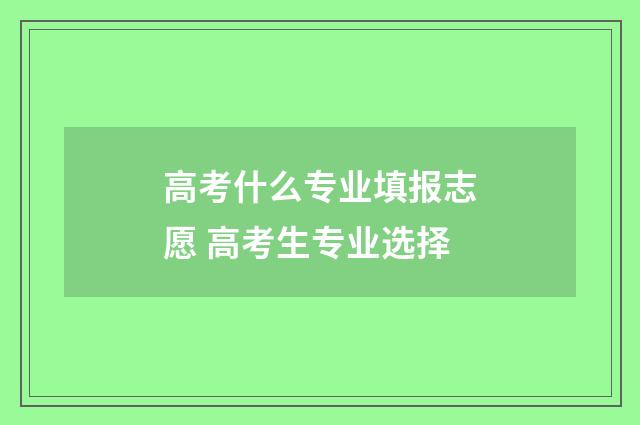 高考什么专业填报志愿 高考生专业选择
