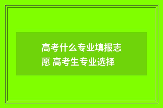 高考什么专业填报志愿 高考生专业选择